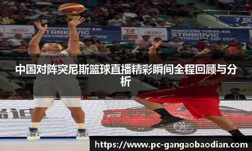 中国对阵突尼斯篮球直播精彩瞬间全程回顾与分析