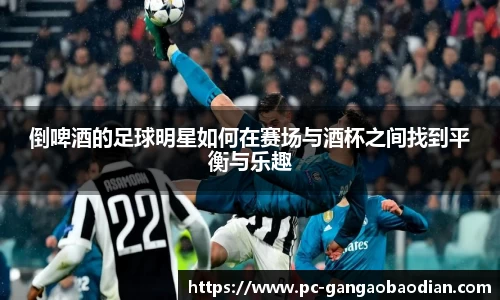 倒啤酒的足球明星如何在赛场与酒杯之间找到平衡与乐趣