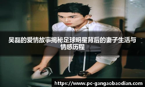 吴磊的爱情故事揭秘足球明星背后的妻子生活与情感历程